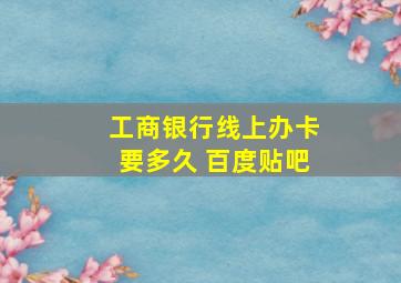 工商银行线上办卡要多久 百度贴吧